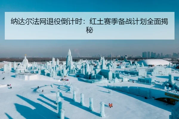 纳达尔法网退役倒计时：红土赛季备战计划全面揭秘